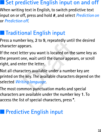 33■Set predictive English input on and offWhen writing text in English, to switch predictive text input on or off, press and hold #, and select Prediction on or Prediction off. ■Traditional English inputPress a number key, 2 to 9, repeatedly until the desired character appears.If the next letter you want is located on the same key as the present one, wait until the cursor appears, or scroll right, and enter the letter.Not all characters available under a number key are printed on the key. The available characters depend on the selected Writing language. The most common punctuation marks and special characters are available under the number key 1. To access the list of special characters, press *.■Predictive English inputDraft