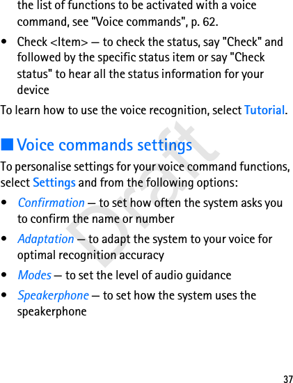 37the list of functions to be activated with a voice command, see &quot;Voice commands&quot;, p. 62.• Check &lt;Item&gt; — to check the status, say &quot;Check&quot; and followed by the specific status item or say &quot;Check status&quot; to hear all the status information for your deviceTo learn how to use the voice recognition, select Tutorial.■Voice commands settingsTo personalise settings for your voice command functions, select Settings and from the following options:•Confirmation — to set how often the system asks you to confirm the name or number•Adaptation — to adapt the system to your voice for optimal recognition accuracy•Modes — to set the level of audio guidance•Speakerphone — to set how the system uses the speakerphoneDraft
