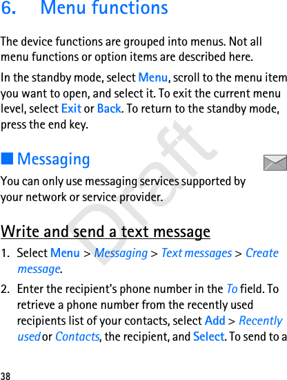 386.  Menu functionsThe device functions are grouped into menus. Not all menu functions or option items are described here.In the standby mode, select Menu, scroll to the menu item you want to open, and select it. To exit the current menu level, select Exit or Back. To return to the standby mode, press the end key. ■MessagingYou can only use messaging services supported by your network or service provider.Write and send a text message1. Select Menu &gt; Messaging &gt; Text messages &gt; Create message.2. Enter the recipient’s phone number in the To field. To retrieve a phone number from the recently used recipients list of your contacts, select Add &gt; Recently used or Contacts, the recipient, and Select. To send to a Draft