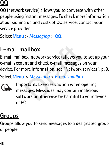 46QQQQ (network service) allows you to converse with other people using instant messages. To check more information about signing up and costs of QQ service, contact your service provider.Select Menu &gt; Messaging &gt; QQ.E-mail mailboxE-mail mailbox (network service) allows you to set up your e-mail account and check e-mail messages on your device. For more information, see &quot;Network services&quot;, p. 9.Select Menu &gt; Messaging &gt; E-mail mailboxImportant: Exercise caution when opening messages. Messages may contain malicious software or otherwise be harmful to your device or PC.GroupsGroups allow you to send messages to a designated group of people. Draft