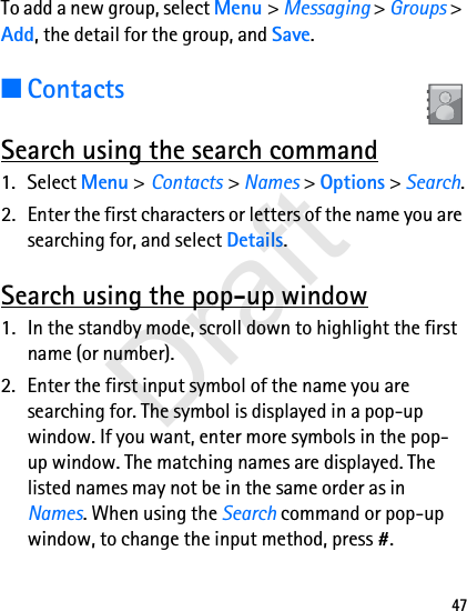 47To add a new group, select Menu &gt; Messaging &gt; Groups &gt; Add, the detail for the group, and Save. ■ContactsSearch using the search command1. Select Menu &gt; Contacts &gt; Names &gt; Options &gt; Search.2. Enter the first characters or letters of the name you are searching for, and select Details.Search using the pop-up window1. In the standby mode, scroll down to highlight the first name (or number).2. Enter the first input symbol of the name you are searching for. The symbol is displayed in a pop-up window. If you want, enter more symbols in the pop-up window. The matching names are displayed. The listed names may not be in the same order as in Names. When using the Search command or pop-up window, to change the input method, press #. Draft