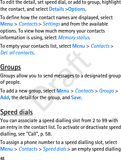 48To edit the detail, set speed dial, or add to group, highlight the contact, and select Details &gt;Options.To define how the contact names are displayed, select Menu &gt; Contacts &gt; Settings and from the available options. To view how much memory your contacts information is using, select Memory status.To empty your contacts list, select Menu &gt; Contacts &gt; Del. all contacts.GroupsGroups allow you to send messages to a designated group of people. To add a new group, select Menu &gt; Contacts &gt; Groups &gt; Add, the detail for the group, and Save. Speed dialsYou can associate a speed dialling slot from 2 to 99 with an entry in the contact list. To activate or deactivate speed dialling, see &quot;Call&quot;, p. 58.To assign a phone number to a speed dialling slot, select Menu &gt; Contacts &gt; Speed dials &gt; an empty speed dialling Draft