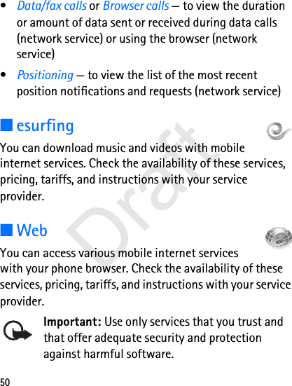 50•Data/fax calls or Browser calls — to view the duration or amount of data sent or received during data calls (network service) or using the browser (network service)•Positioning — to view the list of the most recent position notifications and requests (network service)■esurfingYou can download music and videos with mobile internet services. Check the availability of these services, pricing, tariffs, and instructions with your service provider.■WebYou can access various mobile internet services with your phone browser. Check the availability of these services, pricing, tariffs, and instructions with your service provider.Important: Use only services that you trust and that offer adequate security and protection against harmful software.Draft
