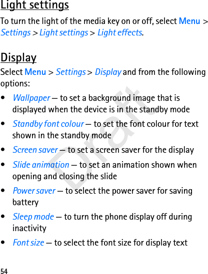 54Light settingsTo turn the light of the media key on or off, select Menu &gt; Settings &gt; Light settings &gt; Light effects.DisplaySelect Menu &gt; Settings &gt; Display and from the following options:•Wallpaper — to set a background image that is displayed when the device is in the standby mode•Standby font colour — to set the font colour for text shown in the standby mode•Screen saver — to set a screen saver for the display•Slide animation — to set an animation shown when opening and closing the slide•Power saver — to select the power saver for saving battery•Sleep mode — to turn the phone display off during inactivity•Font size — to select the font size for display textDraft