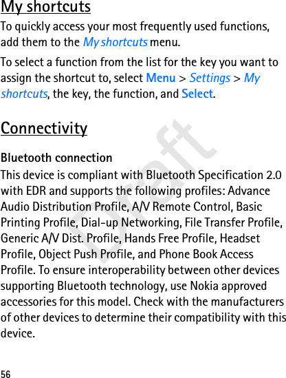 56My shortcutsTo quickly access your most frequently used functions, add them to the My shortcuts menu.To select a function from the list for the key you want to assign the shortcut to, select Menu &gt; Settings &gt; My shortcuts, the key, the function, and Select.ConnectivityBluetooth connectionThis device is compliant with Bluetooth Specification 2.0 with EDR and supports the following profiles: Advance Audio Distribution Profile, A/V Remote Control, Basic Printing Profile, Dial-up Networking, File Transfer Profile, Generic A/V Dist. Profile, Hands Free Profile, Headset Profile, Object Push Profile, and Phone Book Access Profile. To ensure interoperability between other devices supporting Bluetooth technology, use Nokia approved accessories for this model. Check with the manufacturers of other devices to determine their compatibility with this device.Draft