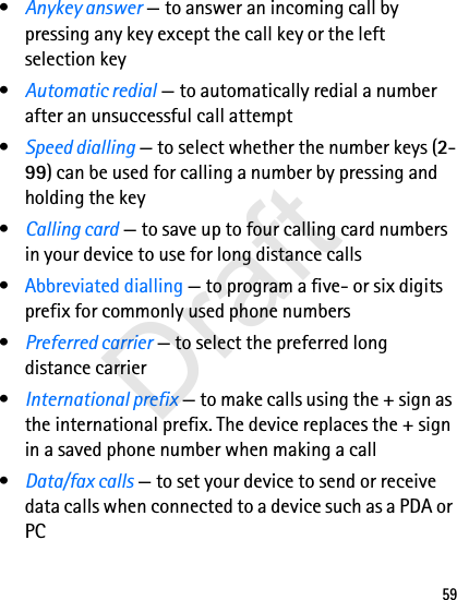 59•Anykey answer — to answer an incoming call by pressing any key except the call key or the left selection key•Automatic redial — to automatically redial a number after an unsuccessful call attempt•Speed dialling — to select whether the number keys (2-99) can be used for calling a number by pressing and holding the key•Calling card — to save up to four calling card numbers in your device to use for long distance calls•Abbreviated dialling — to program a five- or six digits prefix for commonly used phone numbers•Preferred carrier — to select the preferred long distance carrier•International prefix — to make calls using the + sign as the international prefix. The device replaces the + sign in a saved phone number when making a call•Data/fax calls — to set your device to send or receive data calls when connected to a device such as a PDA or PCDraft