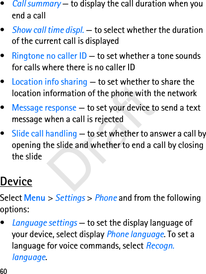 60•Call summary — to display the call duration when you end a call•Show call time displ. — to select whether the duration of the current call is displayed•Ringtone no caller ID — to set whether a tone sounds for calls where there is no caller ID•Location info sharing — to set whether to share the location information of the phone with the network•Message response — to set your device to send a text message when a call is rejected•Slide call handling — to set whether to answer a call by opening the slide and whether to end a call by closing the slideDeviceSelect Menu &gt; Settings &gt; Phone and from the following options:•Language settings — to set the display language of your device, select display Phone language. To set a language for voice commands, select Recogn. language.Draft
