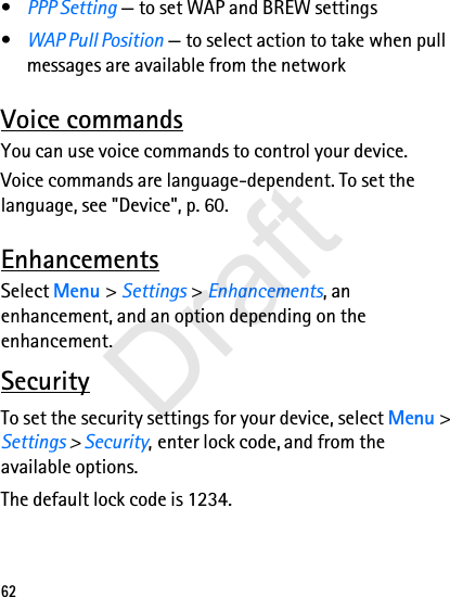62•PPP Setting — to set WAP and BREW settings•WAP Pull Position — to select action to take when pull messages are available from the networkVoice commandsYou can use voice commands to control your device. Voice commands are language-dependent. To set the language, see &quot;Device&quot;, p. 60.EnhancementsSelect Menu &gt; Settings &gt; Enhancements, an enhancement, and an option depending on the enhancement.SecurityTo set the security settings for your device, select Menu &gt; Settings &gt; Security, enter lock code, and from the available options.The default lock code is 1234. Draft