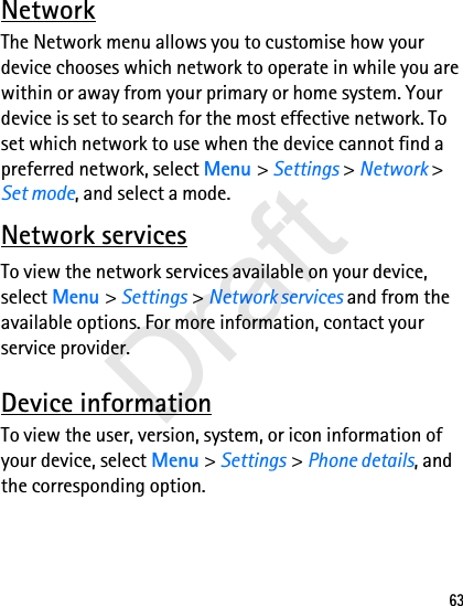 63NetworkThe Network menu allows you to customise how your device chooses which network to operate in while you are within or away from your primary or home system. Your device is set to search for the most effective network. To set which network to use when the device cannot find a preferred network, select Menu &gt; Settings &gt; Network &gt; Set mode, and select a mode.Network servicesTo view the network services available on your device, select Menu &gt; Settings &gt; Network services and from the available options. For more information, contact your service provider.Device informationTo view the user, version, system, or icon information of your device, select Menu &gt; Settings &gt; Phone details, and the corresponding option.Draft