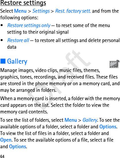 64Restore settingsSelect Menu &gt; Settings &gt; Rest. factory sett. and from the following options:•Restore settings only — to reset some of the menu setting to their original signal•Restore all — to restore all settings and delete personal data■GalleryManage images, video clips, music files, themes, graphics, tones, recordings, and received files. These files are stored in the phone memory or on a memory card, and may be arranged in folders.When a memory card is inserted, a folder with the memory card appears on the list. Select the folder to view the memory card contents.To see the list of folders, select Menu &gt; Gallery. To see the available options of a folder, select a folder and Options. To view the list of files in a folder, select a folder and Open. To see the available options of a file, select a file and Options.Draft