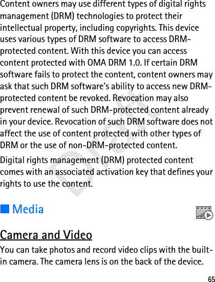 65Content owners may use different types of digital rights management (DRM) technologies to protect their intellectual property, including copyrights. This device uses various types of DRM software to access DRM-protected content. With this device you can access content protected with OMA DRM 1.0. If certain DRM software fails to protect the content, content owners may ask that such DRM software&apos;s ability to access new DRM-protected content be revoked. Revocation may also prevent renewal of such DRM-protected content already in your device. Revocation of such DRM software does not affect the use of content protected with other types of DRM or the use of non-DRM-protected content.Digital rights management (DRM) protected content comes with an associated activation key that defines your rights to use the content.■MediaCamera and VideoYou can take photos and record video clips with the built-in camera. The camera lens is on the back of the device.Draft