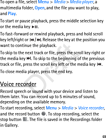 69To open a file, select Menu &gt; Media &gt; Media player, a multimedia folder, Open, and the file you want to play, and Play.To start or pause playback, press the middle selection key or the media key  .To fast-forward or rewind playback, press and hold scroll key left/right or  / . Release the key at the position you want to continue the playback.To skip to the next track or file, press the scroll key right or the media key  . To skip to the beginning of the previous track or file, press the scroll key left or the media key  .To close media player, press the end key. Voice recorderRecord speech or sound with your device and listen to them later. You can record up to 5 minutes of sound, depending on the available memory.To start recording, select Menu &gt; Media &gt; Voice recorder, and the record button  . To stop recording, select the stop button  . The file is saved in the Recordings folder in Gallery.Draft