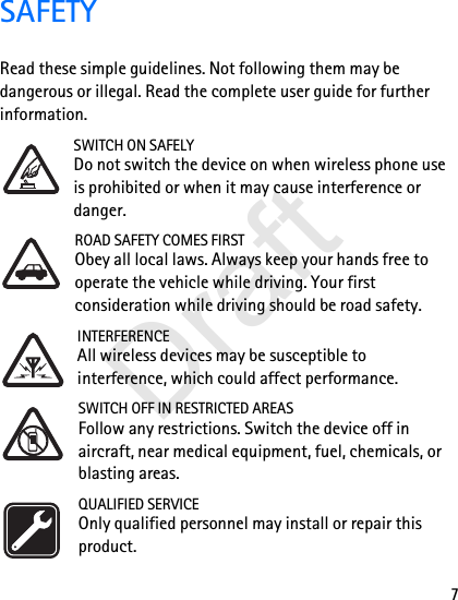 7SAFETYRead these simple guidelines. Not following them may be dangerous or illegal. Read the complete user guide for further information. SWITCH ON SAFELYDo not switch the device on when wireless phone use is prohibited or when it may cause interference or danger.ROAD SAFETY COMES FIRSTObey all local laws. Always keep your hands free to operate the vehicle while driving. Your first consideration while driving should be road safety.INTERFERENCEAll wireless devices may be susceptible to interference, which could affect performance.SWITCH OFF IN RESTRICTED AREASFollow any restrictions. Switch the device off in aircraft, near medical equipment, fuel, chemicals, or blasting areas.QUALIFIED SERVICEOnly qualified personnel may install or repair this product.Draft