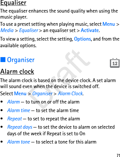 71EqualiserThe equaliser enhances the sound quality when using the music player. To use a preset setting when playing music, select Menu &gt; Media &gt; Equaliser &gt; an equaliser set &gt; Activate.To view a setting, select the setting, Options, and from the available options.■OrganiserAlarm clockThe alarm clock is based on the device clock. A set alarm will sound even when the device is switched off.Select Menu &gt; Organiser &gt; Alarm Clock.•Alarm — to turn on or off the alarm•Alarm time — to set the alarm time•Repeat — to set to repeat the alarm•Repeat days — to set the device to alarm on selected days of the week if Repeat is set to On•Alarm tone — to select a tone for this alarmDraft