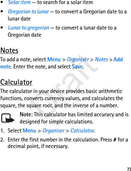 73•Solar item — to search for a solar item•Gregorian to lunar — to convert a Gregorian date to a lunar date•Lunar to gregorian — to convert a lunar date to a Gregorian dateNotesTo add a note, select Menu &gt; Organiser &gt; Notes &gt; Add note. Enter the note, and select Save.CalculatorThe calculator in your device provides basic arithmetic functions, converts currency values, and calculates the square, the square root, and the inverse of a number.Note: This calculator has limited accuracy and is designed for simple calculations.1. Select Menu &gt; Organiser &gt; Calculator.2. Enter the first number in the calculation. Press # for a decimal point, if necessary.Draft