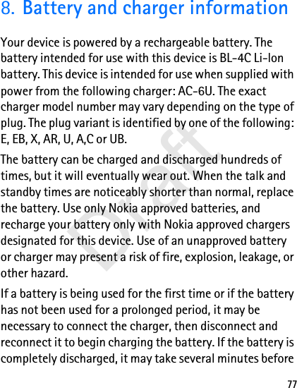 778. Battery and charger informationYour device is powered by a rechargeable battery. The battery intended for use with this device is BL-4C Li-lon battery. This device is intended for use when supplied with power from the following charger: AC-6U. The exact charger model number may vary depending on the type of plug. The plug variant is identified by one of the following: E, EB, X, AR, U, A,C or UB.The battery can be charged and discharged hundreds of times, but it will eventually wear out. When the talk and standby times are noticeably shorter than normal, replace the battery. Use only Nokia approved batteries, and recharge your battery only with Nokia approved chargers designated for this device. Use of an unapproved battery or charger may present a risk of fire, explosion, leakage, or other hazard.If a battery is being used for the first time or if the battery has not been used for a prolonged period, it may be necessary to connect the charger, then disconnect and reconnect it to begin charging the battery. If the battery is completely discharged, it may take several minutes before Draft