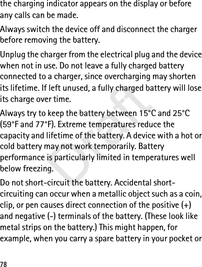 78the charging indicator appears on the display or before any calls can be made.Always switch the device off and disconnect the charger before removing the battery.Unplug the charger from the electrical plug and the device when not in use. Do not leave a fully charged battery connected to a charger, since overcharging may shorten its lifetime. If left unused, a fully charged battery will lose its charge over time.Always try to keep the battery between 15°C and 25°C (59°F and 77°F). Extreme temperatures reduce the capacity and lifetime of the battery. A device with a hot or cold battery may not work temporarily. Battery performance is particularly limited in temperatures well below freezing.Do not short-circuit the battery. Accidental short-circuiting can occur when a metallic object such as a coin, clip, or pen causes direct connection of the positive (+) and negative (-) terminals of the battery. (These look like metal strips on the battery.) This might happen, for example, when you carry a spare battery in your pocket or Draft