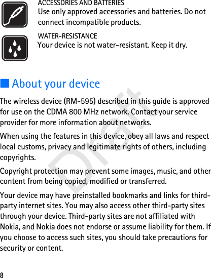 8ACCESSORIES AND BATTERIESUse only approved accessories and batteries. Do not connect incompatible products.WATER-RESISTANCEYour device is not water-resistant. Keep it dry.■About your deviceThe wireless device (RM-595) described in this guide is approved for use on the CDMA 800 MHz network. Contact your service provider for more information about networks.When using the features in this device, obey all laws and respect local customs, privacy and legitimate rights of others, including copyrights.Copyright protection may prevent some images, music, and other content from being copied, modified or transferred.Your device may have preinstalled bookmarks and links for third-party internet sites. You may also access other third-party sites through your device. Third-party sites are not affiliated with Nokia, and Nokia does not endorse or assume liability for them. If you choose to access such sites, you should take precautions for security or content.Draft