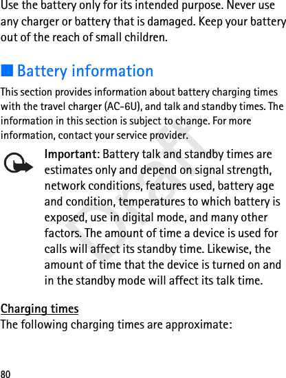 80Use the battery only for its intended purpose. Never use any charger or battery that is damaged. Keep your battery out of the reach of small children.■Battery informationThis section provides information about battery charging times with the travel charger (AC-6U), and talk and standby times. The information in this section is subject to change. For more information, contact your service provider. Important: Battery talk and standby times are estimates only and depend on signal strength, network conditions, features used, battery age and condition, temperatures to which battery is exposed, use in digital mode, and many other factors. The amount of time a device is used for calls will affect its standby time. Likewise, the amount of time that the device is turned on and in the standby mode will affect its talk time.Charging timesThe following charging times are approximate:Draft
