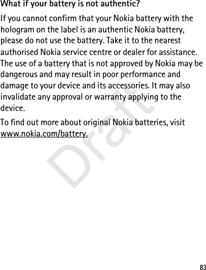 83What if your battery is not authentic?If you cannot confirm that your Nokia battery with the hologram on the label is an authentic Nokia battery, please do not use the battery. Take it to the nearest authorised Nokia service centre or dealer for assistance. The use of a battery that is not approved by Nokia may be dangerous and may result in poor performance and damage to your device and its accessories. It may also invalidate any approval or warranty applying to the device.To find out more about original Nokia batteries, visit www.nokia.com/battery.Draft