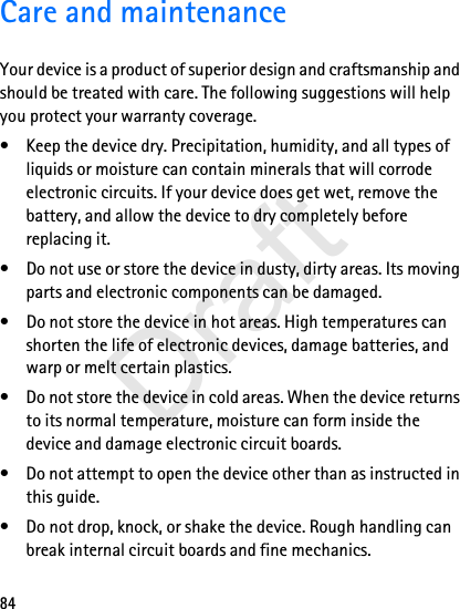84Care and maintenanceYour device is a product of superior design and craftsmanship and should be treated with care. The following suggestions will help you protect your warranty coverage.• Keep the device dry. Precipitation, humidity, and all types of liquids or moisture can contain minerals that will corrode electronic circuits. If your device does get wet, remove the battery, and allow the device to dry completely before replacing it.• Do not use or store the device in dusty, dirty areas. Its moving parts and electronic components can be damaged.• Do not store the device in hot areas. High temperatures can shorten the life of electronic devices, damage batteries, and warp or melt certain plastics.• Do not store the device in cold areas. When the device returns to its normal temperature, moisture can form inside the device and damage electronic circuit boards.• Do not attempt to open the device other than as instructed in this guide.• Do not drop, knock, or shake the device. Rough handling can break internal circuit boards and fine mechanics.Draft