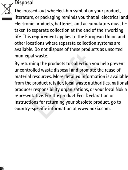 86DisposalThe crossed-out wheeled-bin symbol on your product, literature, or packaging reminds you that all electrical and electronic products, batteries, and accumulators must be taken to separate collection at the end of their working life. This requirement applies to the European Union and other locations where separate collection systems are available. Do not dispose of these products as unsorted municipal waste. By returning the products to collection you help prevent uncontrolled waste disposal and promote the reuse of material resources. More detailed information is available from the product retailer, local waste authorities, national producer responsibility organizations, or your local Nokia representative. For the product Eco-Declaration or instructions for returning your obsolete product, go to country-specific information at www.nokia.com.Draft