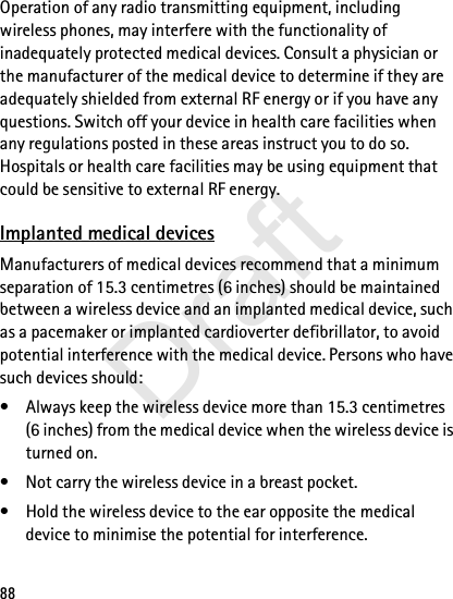 88Operation of any radio transmitting equipment, including wireless phones, may interfere with the functionality of inadequately protected medical devices. Consult a physician or the manufacturer of the medical device to determine if they are adequately shielded from external RF energy or if you have any questions. Switch off your device in health care facilities when any regulations posted in these areas instruct you to do so. Hospitals or health care facilities may be using equipment that could be sensitive to external RF energy.Implanted medical devicesManufacturers of medical devices recommend that a minimum separation of 15.3 centimetres (6 inches) should be maintained between a wireless device and an implanted medical device, such as a pacemaker or implanted cardioverter defibrillator, to avoid potential interference with the medical device. Persons who have such devices should:• Always keep the wireless device more than 15.3 centimetres (6 inches) from the medical device when the wireless device is turned on.• Not carry the wireless device in a breast pocket.• Hold the wireless device to the ear opposite the medical device to minimise the potential for interference.Draft