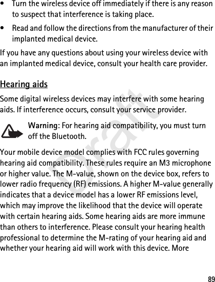 89• Turn the wireless device off immediately if there is any reason to suspect that interference is taking place.• Read and follow the directions from the manufacturer of their implanted medical device.If you have any questions about using your wireless device with an implanted medical device, consult your health care provider.Hearing aidsSome digital wireless devices may interfere with some hearing aids. If interference occurs, consult your service provider.Warning: For hearing aid compatibility, you must turn off the Bluetooth.Your mobile device model complies with FCC rules governing hearing aid compatibility. These rules require an M3 microphone or higher value. The M-value, shown on the device box, refers to lower radio frequency (RF) emissions. A higher M-value generally indicates that a device model has a lower RF emissions level, which may improve the likelihood that the device will operate with certain hearing aids. Some hearing aids are more immune than others to interference. Please consult your hearing health professional to determine the M-rating of your hearing aid and whether your hearing aid will work with this device. More Draft