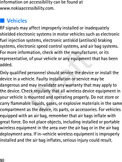 90information on accessibility can be found at www.nokiaaccessibility.com.■VehiclesRF signals may affect improperly installed or inadequately shielded electronic systems in motor vehicles such as electronic fuel injection systems, electronic antiskid (antilock) braking systems, electronic speed control systems, and air bag systems. For more information, check with the manufacturer, or its representative, of your vehicle or any equipment that has been added.Only qualified personnel should service the device or install the device in a vehicle. Faulty installation or service may be dangerous and may invalidate any warranty that may apply to the device. Check regularly that all wireless device equipment in your vehicle is mounted and operating properly. Do not store or carry flammable liquids, gases, or explosive materials in the same compartment as the device, its parts, or accessories. For vehicles equipped with an air bag, remember that air bags inflate with great force. Do not place objects, including installed or portable wireless equipment in the area over the air bag or in the air bag deployment area. If in-vehicle wireless equipment is improperly installed and the air bag inflates, serious injury could result.Draft