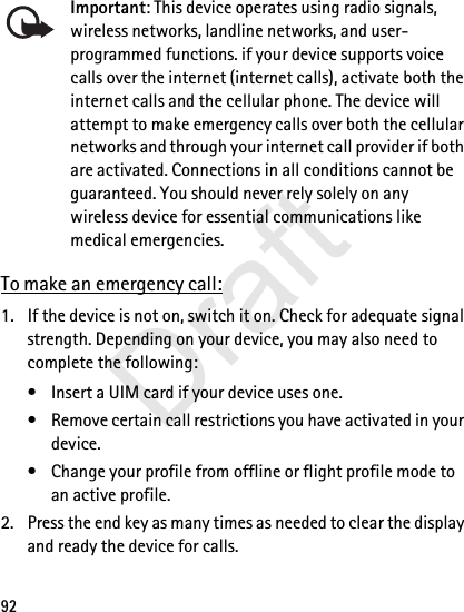 92Important: This device operates using radio signals, wireless networks, landline networks, and user-programmed functions. if your device supports voice calls over the internet (internet calls), activate both the internet calls and the cellular phone. The device will attempt to make emergency calls over both the cellular networks and through your internet call provider if both are activated. Connections in all conditions cannot be guaranteed. You should never rely solely on any wireless device for essential communications like medical emergencies.To make an emergency call:1. If the device is not on, switch it on. Check for adequate signal strength. Depending on your device, you may also need to complete the following:• Insert a UIM card if your device uses one.• Remove certain call restrictions you have activated in your device.• Change your profile from offline or flight profile mode to an active profile.2. Press the end key as many times as needed to clear the display and ready the device for calls. Draft