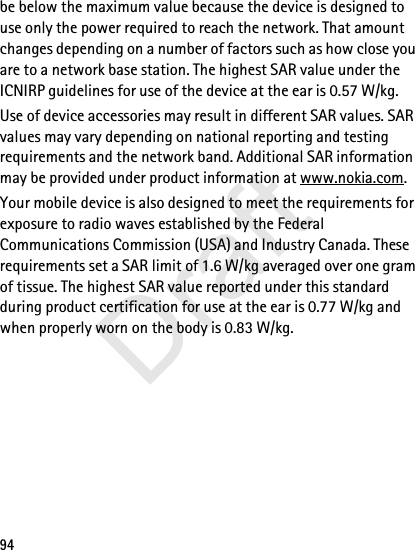 94be below the maximum value because the device is designed to use only the power required to reach the network. That amount changes depending on a number of factors such as how close you are to a network base station. The highest SAR value under the ICNIRP guidelines for use of the device at the ear is 0.57 W/kg. Use of device accessories may result in different SAR values. SAR values may vary depending on national reporting and testing requirements and the network band. Additional SAR information may be provided under product information at www.nokia.com.Your mobile device is also designed to meet the requirements for exposure to radio waves established by the Federal Communications Commission (USA) and Industry Canada. These requirements set a SAR limit of 1.6 W/kg averaged over one gram of tissue. The highest SAR value reported under this standard during product certification for use at the ear is 0.77 W/kg and when properly worn on the body is 0.83 W/kg. Draft