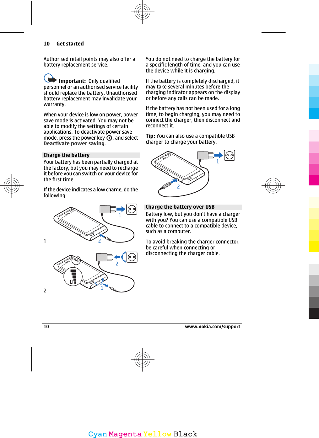 Authorised retail points may also offer abattery replacement service.Important:  Only qualifiedpersonnel or an authorised service facilityshould replace the battery. Unauthorisedbattery replacement may invalidate yourwarranty.When your device is low on power, powersave mode is activated. You may not beable to modify the settings of certainapplications. To deactivate power savemode, press the power key  , and selectDeactivate power saving.Charge the batteryYour battery has been partially charged atthe factory, but you may need to rechargeit before you can switch on your device forthe first time.If the device indicates a low charge, do thefollowing:12You do not need to charge the battery fora specific length of time, and you can usethe device while it is charging.If the battery is completely discharged, itmay take several minutes before thecharging indicator appears on the displayor before any calls can be made.If the battery has not been used for a longtime, to begin charging, you may need toconnect the charger, then disconnect andreconnect it.Tip: You can also use a compatible USBcharger to charge your battery.Charge the battery over USBBattery low, but you don&apos;t have a chargerwith you? You can use a compatible USBcable to connect to a compatible device,such as a computer.To avoid breaking the charger connector,be careful when connecting ordisconnecting the charger cable.10 Get started10 www.nokia.com/supportCyanCyanMagentaMagentaYellowYellowBlackBlack