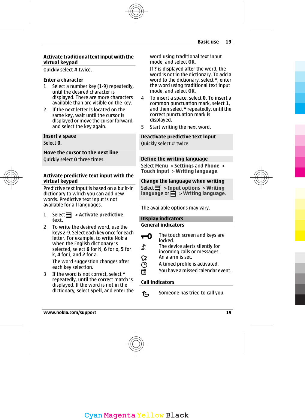 Activate traditional text input with thevirtual keypadQuickly select # twice.Enter a character1 Select a number key (1-9) repeatedly,until the desired character isdisplayed. There are more charactersavailable than are visible on the key.2 If the next letter is located on thesame key, wait until the cursor isdisplayed or move the cursor forward,and select the key again.Insert a spaceSelect 0.Move the cursor to the next lineQuickly select 0 three times.Activate predictive text input with thevirtual keypadPredictive text input is based on a built-indictionary to which you can add newwords. Predictive text input is notavailable for all languages.1 Select   &gt; Activate predictivetext.2 To write the desired word, use thekeys 2-9. Select each key once for eachletter. For example, to write Nokiawhen the English dictionary isselected, select 6 for N, 6 for o, 5 fork, 4 for i, and 2 for a.The word suggestion changes aftereach key selection.3 If the word is not correct, select *repeatedly, until the correct match isdisplayed. If the word is not in thedictionary, select Spell, and enter theword using traditional text inputmode, and select OK.If ? is displayed after the word, theword is not in the dictionary. To add aword to the dictionary, select *, enterthe word using traditional text inputmode, and select OK.4 To insert a space, select 0. To insert acommon punctuation mark, select 1,and then select * repeatedly, until thecorrect punctuation mark isdisplayed.5 Start writing the next word.Deactivate predictive text inputQuickly select # twice.Define the writing languageSelect Menu &gt; Settings and Phone &gt;Touch input &gt; Writing language.Change the language when writingSelect   &gt; Input options &gt; Writinglanguage or   &gt; Writing language.The available options may vary.Display indicatorsGeneral indicatorsThe touch screen and keys arelocked.The device alerts silently forincoming calls or messages.An alarm is set.A timed profile is activated.You have a missed calendar event.Call indicatorsSomeone has tried to call you.Basic use 19www.nokia.com/support 19CyanCyanMagentaMagentaYellowYellowBlackBlack