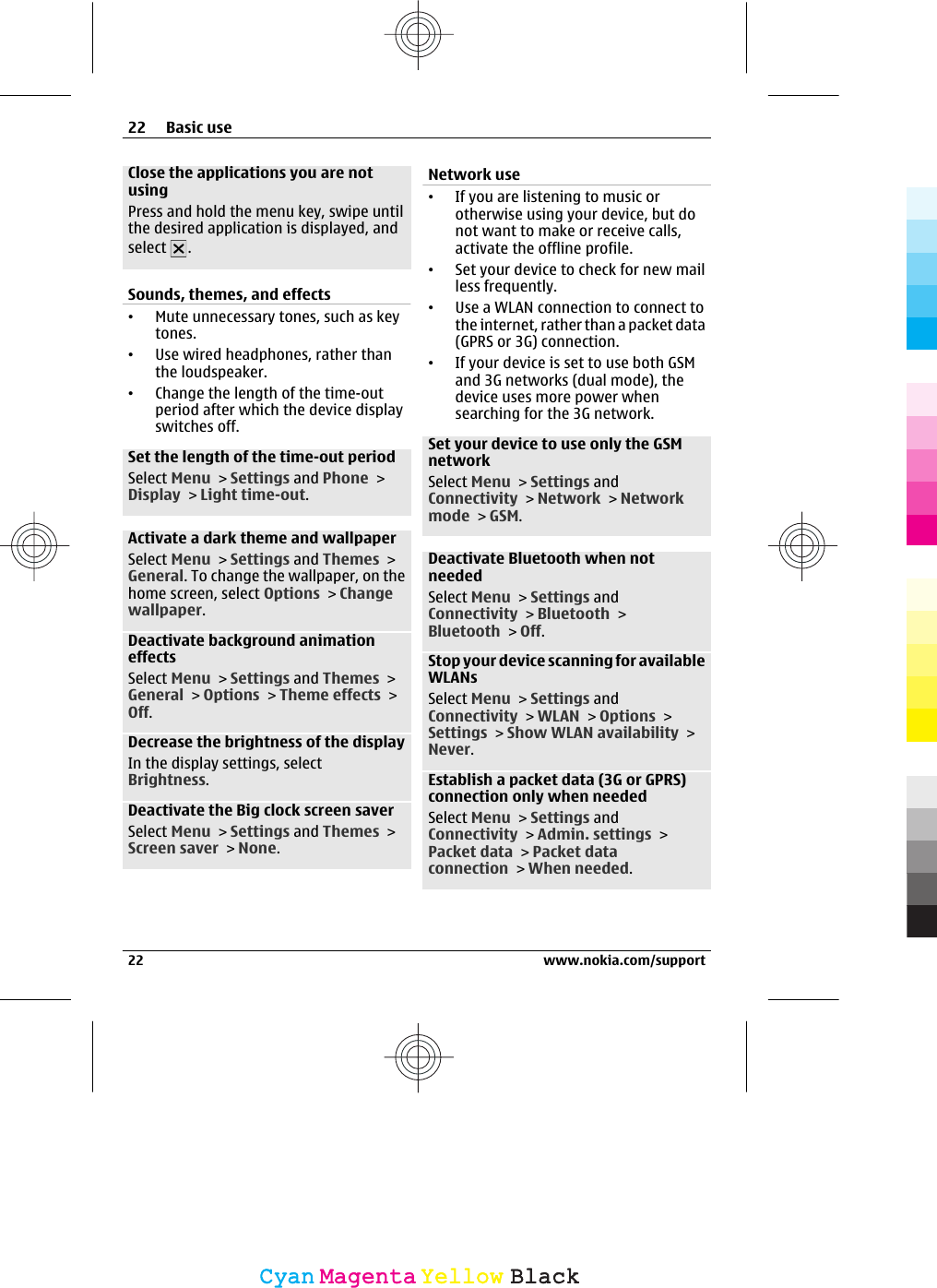 Close the applications you are notusingPress and hold the menu key, swipe untilthe desired application is displayed, andselect  .Sounds, themes, and effects•Mute unnecessary tones, such as keytones.•Use wired headphones, rather thanthe loudspeaker.•Change the length of the time-outperiod after which the device displayswitches off.Set the length of the time-out periodSelect Menu &gt; Settings and Phone &gt;Display &gt; Light time-out.Activate a dark theme and wallpaperSelect Menu &gt; Settings and Themes &gt;General. To change the wallpaper, on thehome screen, select Options &gt; Changewallpaper.Deactivate background animationeffectsSelect Menu &gt; Settings and Themes &gt;General &gt; Options &gt; Theme effects &gt;Off.Decrease the brightness of the displayIn the display settings, selectBrightness.Deactivate the Big clock screen saverSelect Menu &gt; Settings and Themes &gt;Screen saver &gt; None.Network use•If you are listening to music orotherwise using your device, but donot want to make or receive calls,activate the offline profile.•Set your device to check for new mailless frequently.•Use a WLAN connection to connect tothe internet, rather than a packet data(GPRS or 3G) connection.•If your device is set to use both GSMand 3G networks (dual mode), thedevice uses more power whensearching for the 3G network.Set your device to use only the GSMnetworkSelect Menu &gt; Settings andConnectivity &gt; Network &gt; Networkmode &gt; GSM.Deactivate Bluetooth when notneededSelect Menu &gt; Settings andConnectivity &gt; Bluetooth &gt;Bluetooth &gt; Off.Stop your device scanning for availableWLANsSelect Menu &gt; Settings andConnectivity &gt; WLAN &gt; Options &gt;Settings &gt; Show WLAN availability &gt;Never.Establish a packet data (3G or GPRS)connection only when neededSelect Menu &gt; Settings andConnectivity &gt; Admin. settings &gt;Packet data &gt; Packet dataconnection &gt; When needed.22 Basic use22 www.nokia.com/supportCyanCyanMagentaMagentaYellowYellowBlackBlack