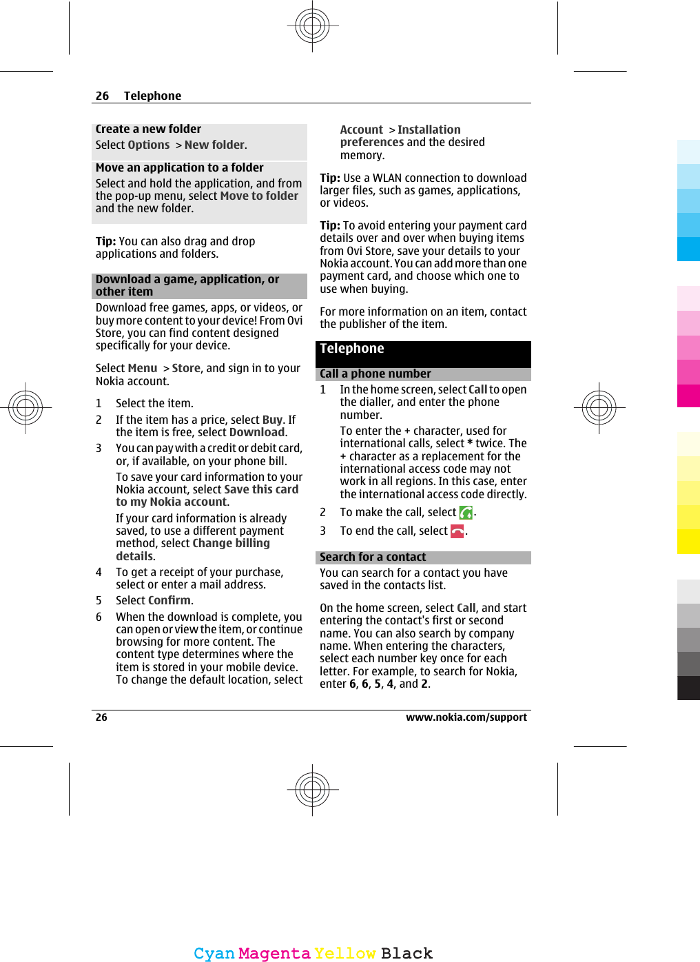 Create a new folderSelect Options &gt; New folder.Move an application to a folderSelect and hold the application, and fromthe pop-up menu, select Move to folderand the new folder.Tip: You can also drag and dropapplications and folders.Download a game, application, orother itemDownload free games, apps, or videos, orbuy more content to your device! From OviStore, you can find content designedspecifically for your device.Select Menu &gt; Store, and sign in to yourNokia account.1 Select the item.2 If the item has a price, select Buy. Ifthe item is free, select Download.3 You can pay with a credit or debit card,or, if available, on your phone bill.To save your card information to yourNokia account, select Save this cardto my Nokia account.If your card information is alreadysaved, to use a different paymentmethod, select Change billingdetails.4 To get a receipt of your purchase,select or enter a mail address.5 Select Confirm.6 When the download is complete, youcan open or view the item, or continuebrowsing for more content. Thecontent type determines where theitem is stored in your mobile device.To change the default location, selectAccount &gt; Installationpreferences and the desiredmemory.Tip: Use a WLAN connection to downloadlarger files, such as games, applications,or videos.Tip: To avoid entering your payment carddetails over and over when buying itemsfrom Ovi Store, save your details to yourNokia account. You can add more than onepayment card, and choose which one touse when buying.For more information on an item, contactthe publisher of the item.TelephoneCall a phone number1 In the home screen, select Call to openthe dialler, and enter the phonenumber.To enter the + character, used forinternational calls, select * twice. The+ character as a replacement for theinternational access code may notwork in all regions. In this case, enterthe international access code directly.2 To make the call, select  .3 To end the call, select  .Search for a contactYou can search for a contact you havesaved in the contacts list.On the home screen, select Call, and startentering the contact&apos;s first or secondname. You can also search by companyname. When entering the characters,select each number key once for eachletter. For example, to search for Nokia,enter 6, 6, 5, 4, and 2.26 Telephone26 www.nokia.com/supportCyanCyanMagentaMagentaYellowYellowBlackBlack