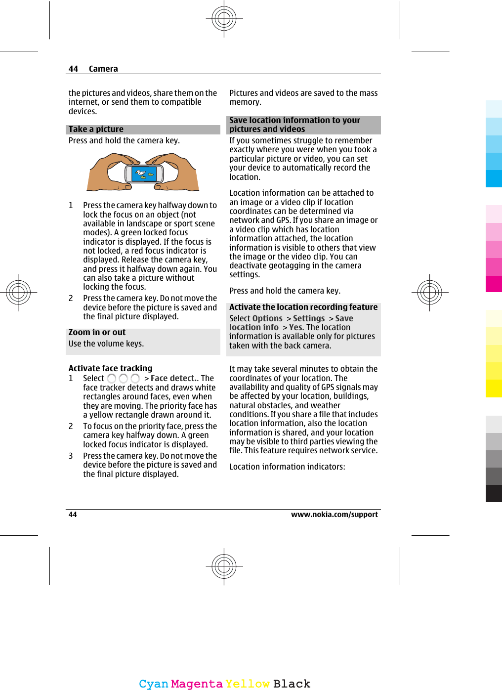 the pictures and videos, share them on theinternet, or send them to compatibledevices.Take a picturePress and hold the camera key.1 Press the camera key halfway down tolock the focus on an object (notavailable in landscape or sport scenemodes). A green locked focusindicator is displayed. If the focus isnot locked, a red focus indicator isdisplayed. Release the camera key,and press it halfway down again. Youcan also take a picture withoutlocking the focus.2 Press the camera key. Do not move thedevice before the picture is saved andthe final picture displayed.Zoom in or outUse the volume keys.Activate face tracking1 Select   &gt; Face detect.. Theface tracker detects and draws whiterectangles around faces, even whenthey are moving. The priority face hasa yellow rectangle drawn around it.2 To focus on the priority face, press thecamera key halfway down. A greenlocked focus indicator is displayed.3 Press the camera key. Do not move thedevice before the picture is saved andthe final picture displayed.Pictures and videos are saved to the massmemory.Save location information to yourpictures and videosIf you sometimes struggle to rememberexactly where you were when you took aparticular picture or video, you can setyour device to automatically record thelocation.Location information can be attached toan image or a video clip if locationcoordinates can be determined vianetwork and GPS. If you share an image ora video clip which has locationinformation attached, the locationinformation is visible to others that viewthe image or the video clip. You candeactivate geotagging in the camerasettings.Press and hold the camera key.Activate the location recording featureSelect Options &gt; Settings &gt; Savelocation info &gt; Yes. The locationinformation is available only for picturestaken with the back camera.It may take several minutes to obtain thecoordinates of your location. Theavailability and quality of GPS signals maybe affected by your location, buildings,natural obstacles, and weatherconditions. If you share a file that includeslocation information, also the locationinformation is shared, and your locationmay be visible to third parties viewing thefile. This feature requires network service.Location information indicators:44 Camera44 www.nokia.com/supportCyanCyanMagentaMagentaYellowYellowBlackBlack
