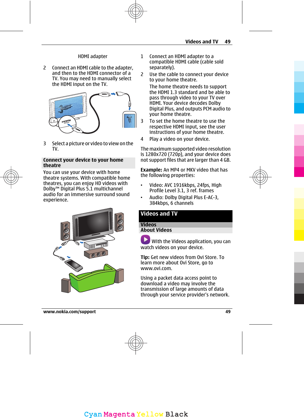 HDMI adapter2 Connect an HDMI cable to the adapter,and then to the HDMI connector of aTV. You may need to manually selectthe HDMI input on the TV.3 Select a picture or video to view on theTV.Connect your device to your hometheatreYou can use your device with hometheatre systems. With compatible hometheatres, you can enjoy HD videos withDolby™ Digital Plus 5.1 multichannelaudio for an immersive surround soundexperience.1 Connect an HDMI adapter to acompatible HDMI cable (cable soldseparately).2 Use the cable to connect your deviceto your home theatre.The home theatre needs to supportthe HDMI 1.3 standard and be able topass through video to your TV overHDMI. Your device decodes DolbyDigital Plus, and outputs PCM audio toyour home theatre.3 To set the home theatre to use therespective HDMI input, see the userinstructions of your home theatre.4 Play a video on your device.The maximum supported video resolutionis 1280x720 (720p), and your device doesnot support files that are larger than 4 GB.Example: An MP4 or MKV video that hasthe following properties:•Video: AVC 1916kbps, 24fps, HighProfile Level 3.1, 3 ref. frames•Audio: Dolby Digital Plus E-AC-3,384kbps, 6 channelsVideos and TVVideosAbout Videos With the Videos application, you canwatch videos on your device.Tip: Get new videos from Ovi Store. Tolearn more about Ovi Store, go towww.ovi.com.Using a packet data access point todownload a video may involve thetransmission of large amounts of datathrough your service provider&apos;s network.Videos and TV 49www.nokia.com/support 49CyanCyanMagentaMagentaYellowYellowBlackBlack
