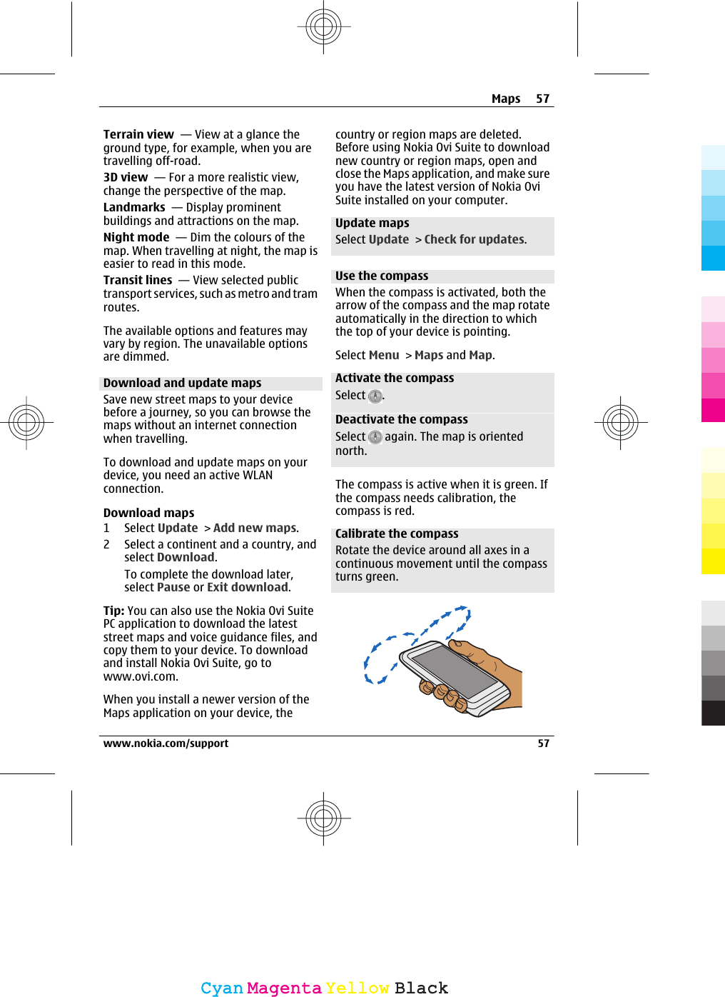 Terrain view  — View at a glance theground type, for example, when you aretravelling off-road.3D view  — For a more realistic view,change the perspective of the map.Landmarks  — Display prominentbuildings and attractions on the map.Night mode  — Dim the colours of themap. When travelling at night, the map iseasier to read in this mode.Transit lines  — View selected publictransport services, such as metro and tramroutes.The available options and features mayvary by region. The unavailable optionsare dimmed.Download and update mapsSave new street maps to your devicebefore a journey, so you can browse themaps without an internet connectionwhen travelling.To download and update maps on yourdevice, you need an active WLANconnection.Download maps1 Select Update &gt; Add new maps.2 Select a continent and a country, andselect Download.To complete the download later,select Pause or Exit download.Tip: You can also use the Nokia Ovi SuitePC application to download the lateststreet maps and voice guidance files, andcopy them to your device. To downloadand install Nokia Ovi Suite, go towww.ovi.com.When you install a newer version of theMaps application on your device, thecountry or region maps are deleted.Before using Nokia Ovi Suite to downloadnew country or region maps, open andclose the Maps application, and make sureyou have the latest version of Nokia OviSuite installed on your computer.Update mapsSelect Update &gt; Check for updates.Use the compassWhen the compass is activated, both thearrow of the compass and the map rotateautomatically in the direction to whichthe top of your device is pointing.Select Menu &gt; Maps and Map.Activate the compassSelect  .Deactivate the compassSelect   again. The map is orientednorth.The compass is active when it is green. Ifthe compass needs calibration, thecompass is red.Calibrate the compassRotate the device around all axes in acontinuous movement until the compassturns green.Maps 57www.nokia.com/support 57CyanCyanMagentaMagentaYellowYellowBlackBlack