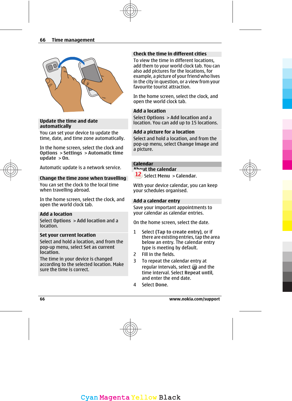 Update the time and dateautomaticallyYou can set your device to update thetime, date, and time zone automatically.In the home screen, select the clock andOptions &gt; Settings &gt; Automatic timeupdate &gt; On.Automatic update is a network service.Change the time zone when travellingYou can set the clock to the local timewhen travelling abroad.In the home screen, select the clock, andopen the world clock tab.Add a locationSelect Options &gt; Add location and alocation.Set your current locationSelect and hold a location, and from thepop-up menu, select Set as currentlocation.The time in your device is changedaccording to the selected location. Makesure the time is correct.Check the time in different citiesTo view the time in different locations,add them to your world clock tab. You canalso add pictures for the locations, forexample, a picture of your friend who livesin the city in question, or a view from yourfavourite tourist attraction.In the home screen, select the clock, andopen the world clock tab.Add a locationSelect Options &gt; Add location and alocation. You can add up to 15 locations.Add a picture for a locationSelect and hold a location, and from thepop-up menu, select Change image anda picture.CalendarAbout the calendar Select Menu &gt; Calendar.With your device calendar, you can keepyour schedules organised.Add a calendar entrySave your important appointments toyour calendar as calendar entries.On the home screen, select the date.1 Select (Tap to create entry), or ifthere are existing entries, tap the areabelow an entry. The calendar entrytype is meeting by default.2 Fill in the fields.3 To repeat the calendar entry atregular intervals, select   and thetime interval. Select Repeat until,and enter the end date.4 Select Done.66 Time management66 www.nokia.com/supportCyanCyanMagentaMagentaYellowYellowBlackBlack