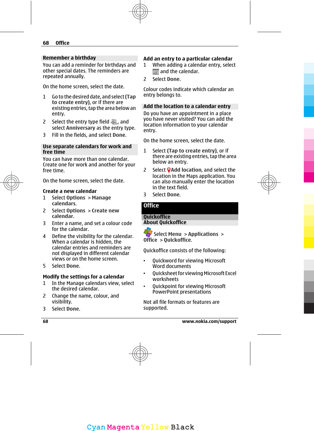 Remember a birthdayYou can add a reminder for birthdays andother special dates. The reminders arerepeated annually.On the home screen, select the date.1 Go to the desired date, and select (Tapto create entry), or if there areexisting entries, tap the area below anentry.2 Select the entry type field  , andselect Anniversary as the entry type.3 Fill in the fields, and select Done.Use separate calendars for work andfree timeYou can have more than one calendar.Create one for work and another for yourfree time.On the home screen, select the date.Create a new calendar1 Select Options &gt; Managecalendars.2 Select Options &gt; Create newcalendar.3 Enter a name, and set a colour codefor the calendar.4 Define the visibility for the calendar.When a calendar is hidden, thecalendar entries and reminders arenot displayed in different calendarviews or on the home screen.5 Select Done.Modify the settings for a calendar1 In the Manage calendars view, selectthe desired calendar.2 Change the name, colour, andvisibility.3 Select Done.Add an entry to a particular calendar1 When adding a calendar entry, select and the calendar.2 Select Done.Colour codes indicate which calendar anentry belongs to.Add the location to a calendar entryDo you have an appointment in a placeyou have never visited? You can add thelocation information to your calendarentry.On the home screen, select the date.1 Select (Tap to create entry), or ifthere are existing entries, tap the areabelow an entry.2 Select  Add location, and select thelocation in the Maps application. Youcan also manually enter the locationin the text field.3 Select Done.OfficeQuickofficeAbout Quickoffice Select Menu &gt; Applications &gt;Office &gt; Quickoffice.Quickoffice consists of the following:•Quickword for viewing MicrosoftWord documents•Quicksheet for viewing Microsoft Excelworksheets•Quickpoint for viewing MicrosoftPowerPoint presentationsNot all file formats or features aresupported.68 Office68 www.nokia.com/supportCyanCyanMagentaMagentaYellowYellowBlackBlack