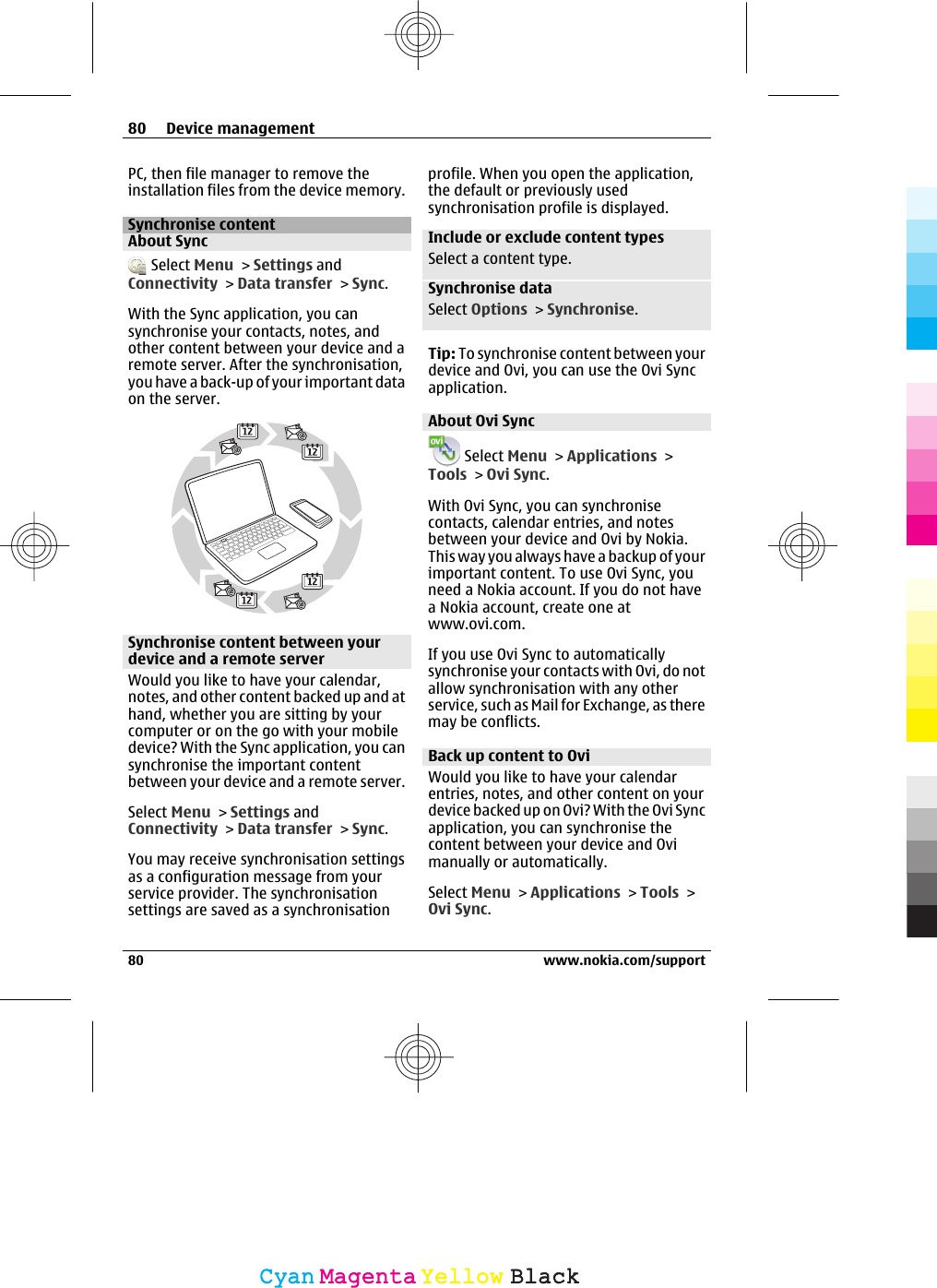 PC, then file manager to remove theinstallation files from the device memory.Synchronise contentAbout Sync Select Menu &gt; Settings andConnectivity &gt; Data transfer &gt; Sync.With the Sync application, you cansynchronise your contacts, notes, andother content between your device and aremote server. After the synchronisation,you have a back-up of your important dataon the server.Synchronise content between yourdevice and a remote serverWould you like to have your calendar,notes, and other content backed up and athand, whether you are sitting by yourcomputer or on the go with your mobiledevice? With the Sync application, you cansynchronise the important contentbetween your device and a remote server.Select Menu &gt; Settings andConnectivity &gt; Data transfer &gt; Sync.You may receive synchronisation settingsas a configuration message from yourservice provider. The synchronisationsettings are saved as a synchronisationprofile. When you open the application,the default or previously usedsynchronisation profile is displayed.Include or exclude content typesSelect a content type.Synchronise dataSelect Options &gt; Synchronise.Tip: To synchronise content between yourdevice and Ovi, you can use the Ovi Syncapplication.About Ovi Sync Select Menu &gt; Applications &gt;Tools &gt; Ovi Sync.With Ovi Sync, you can synchronisecontacts, calendar entries, and notesbetween your device and Ovi by Nokia.This way you always have a backup of yourimportant content. To use Ovi Sync, youneed a Nokia account. If you do not havea Nokia account, create one atwww.ovi.com.If you use Ovi Sync to automaticallysynchronise your contacts with Ovi, do notallow synchronisation with any otherservice, such as Mail for Exchange, as theremay be conflicts.Back up content to OviWould you like to have your calendarentries, notes, and other content on yourdevice backed up on Ovi? With the Ovi Syncapplication, you can synchronise thecontent between your device and Ovimanually or automatically.Select Menu &gt; Applications &gt; Tools &gt;Ovi Sync.80 Device management80 www.nokia.com/supportCyanCyanMagentaMagentaYellowYellowBlackBlack