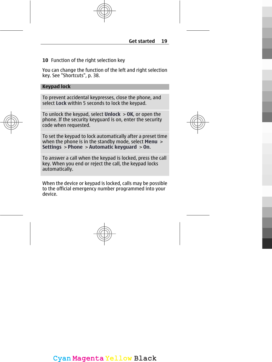 10 Function of the right selection keyYou can change the function of the left and right selectionkey. See &quot;Shortcuts&quot;, p. 38.Keypad lockTo prevent accidental keypresses, close the phone, andselect Lock within 5 seconds to lock the keypad.To unlock the keypad, select Unlock &gt; OK, or open thephone. If the security keyguard is on, enter the securitycode when requested.To set the keypad to lock automatically after a preset timewhen the phone is in the standby mode, select Menu &gt;Settings &gt; Phone &gt; Automatic keyguard &gt; On.To answer a call when the keypad is locked, press the callkey. When you end or reject the call, the keypad locksautomatically.When the device or keypad is locked, calls may be possibleto the official emergency number programmed into yourdevice.Get started 19CyanCyanMagentaMagentaYellowYellowBlackBlack