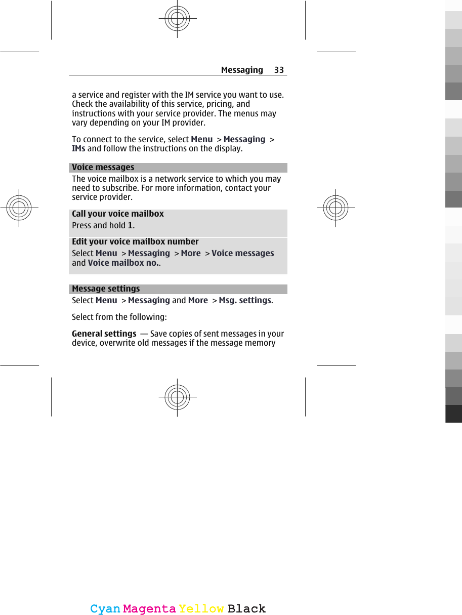 a service and register with the IM service you want to use.Check the availability of this service, pricing, andinstructions with your service provider. The menus mayvary depending on your IM provider.To connect to the service, select Menu &gt; Messaging &gt;IMs and follow the instructions on the display.Voice messagesThe voice mailbox is a network service to which you mayneed to subscribe. For more information, contact yourservice provider.Call your voice mailboxPress and hold 1.Edit your voice mailbox numberSelect Menu &gt; Messaging &gt; More &gt; Voice messagesand Voice mailbox no..Message settingsSelect Menu &gt; Messaging and More &gt; Msg. settings.Select from the following:General settings  — Save copies of sent messages in yourdevice, overwrite old messages if the message memoryMessaging 33CyanCyanMagentaMagentaYellowYellowBlackBlack
