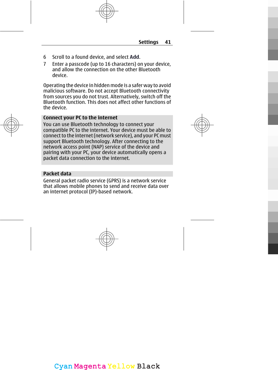 6 Scroll to a found device, and select Add.7 Enter a passcode (up to 16 characters) on your device,and allow the connection on the other Bluetoothdevice.Operating the device in hidden mode is a safer way to avoidmalicious software. Do not accept Bluetooth connectivityfrom sources you do not trust. Alternatively, switch off theBluetooth function. This does not affect other functions ofthe device.Connect your PC to the internetYou can use Bluetooth technology to connect yourcompatible PC to the internet. Your device must be able toconnect to the internet (network service), and your PC mustsupport Bluetooth technology. After connecting to thenetwork access point (NAP) service of the device andpairing with your PC, your device automatically opens apacket data connection to the internet.Packet dataGeneral packet radio service (GPRS) is a network servicethat allows mobile phones to send and receive data overan internet protocol (IP)-based network.Settings 41CyanCyanMagentaMagentaYellowYellowBlackBlack