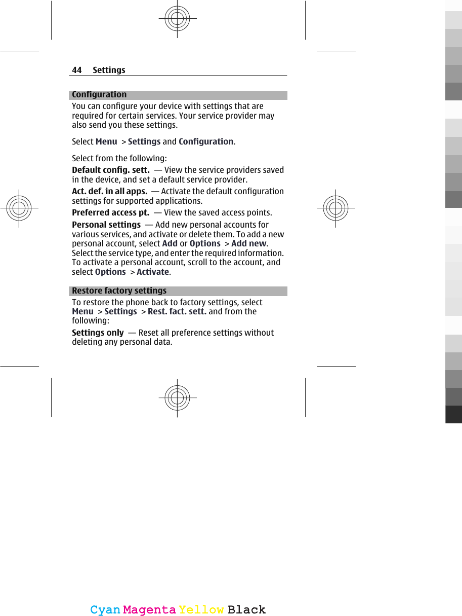 ConfigurationYou can configure your device with settings that arerequired for certain services. Your service provider mayalso send you these settings.Select Menu &gt; Settings and Configuration.Select from the following:Default config. sett.  — View the service providers savedin the device, and set a default service provider.Act. def. in all apps.  — Activate the default configurationsettings for supported applications.Preferred access pt.  — View the saved access points.Personal settings  — Add new personal accounts forvarious services, and activate or delete them. To add a newpersonal account, select Add or Options &gt; Add new.Select the service type, and enter the required information.To activate a personal account, scroll to the account, andselect Options &gt; Activate.Restore factory settingsTo restore the phone back to factory settings, selectMenu &gt; Settings &gt; Rest. fact. sett. and from thefollowing:Settings only  — Reset all preference settings withoutdeleting any personal data.44 SettingsCyanCyanMagentaMagentaYellowYellowBlackBlack