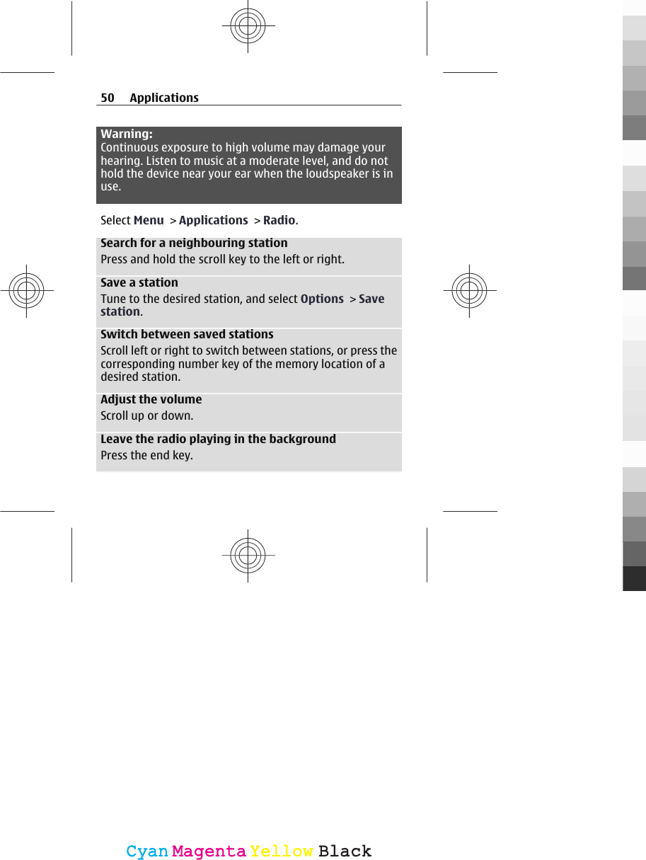 Warning:Continuous exposure to high volume may damage yourhearing. Listen to music at a moderate level, and do nothold the device near your ear when the loudspeaker is inuse.Select Menu &gt; Applications &gt; Radio.Search for a neighbouring stationPress and hold the scroll key to the left or right.Save a stationTune to the desired station, and select Options &gt; Savestation.Switch between saved stationsScroll left or right to switch between stations, or press thecorresponding number key of the memory location of adesired station.Adjust the volumeScroll up or down.Leave the radio playing in the backgroundPress the end key.50 ApplicationsCyanCyanMagentaMagentaYellowYellowBlackBlack