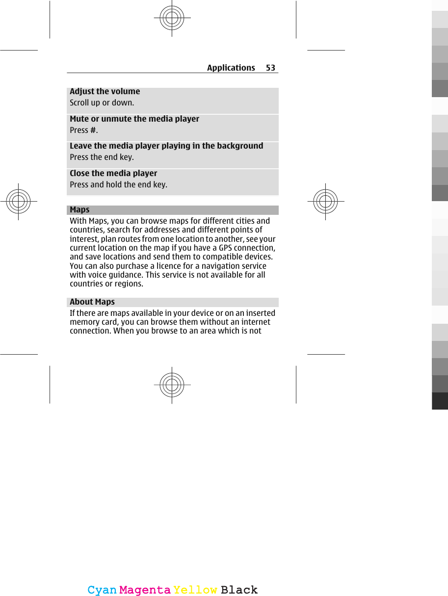 Adjust the volumeScroll up or down.Mute or unmute the media playerPress #.Leave the media player playing in the backgroundPress the end key.Close the media playerPress and hold the end key.MapsWith Maps, you can browse maps for different cities andcountries, search for addresses and different points ofinterest, plan routes from one location to another, see yourcurrent location on the map if you have a GPS connection,and save locations and send them to compatible devices.You can also purchase a licence for a navigation servicewith voice guidance. This service is not available for allcountries or regions.About MapsIf there are maps available in your device or on an insertedmemory card, you can browse them without an internetconnection. When you browse to an area which is notApplications 53CyanCyanMagentaMagentaYellowYellowBlackBlack