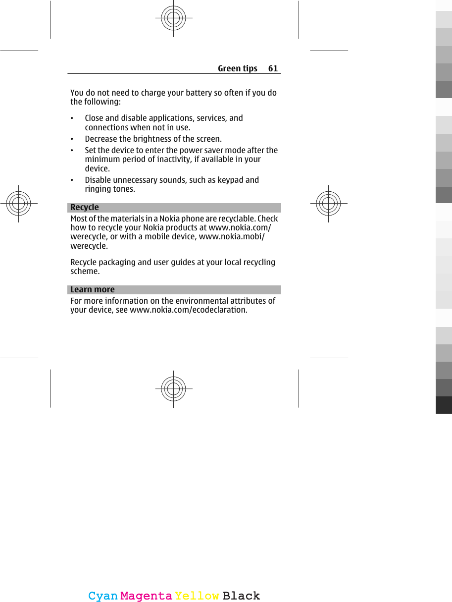 You do not need to charge your battery so often if you dothe following:•Close and disable applications, services, andconnections when not in use.•Decrease the brightness of the screen.•Set the device to enter the power saver mode after theminimum period of inactivity, if available in yourdevice.•Disable unnecessary sounds, such as keypad andringing tones.RecycleMost of the materials in a Nokia phone are recyclable. Checkhow to recycle your Nokia products at www.nokia.com/werecycle, or with a mobile device, www.nokia.mobi/werecycle.Recycle packaging and user guides at your local recyclingscheme.Learn moreFor more information on the environmental attributes ofyour device, see www.nokia.com/ecodeclaration.Green tips 61CyanCyanMagentaMagentaYellowYellowBlackBlack