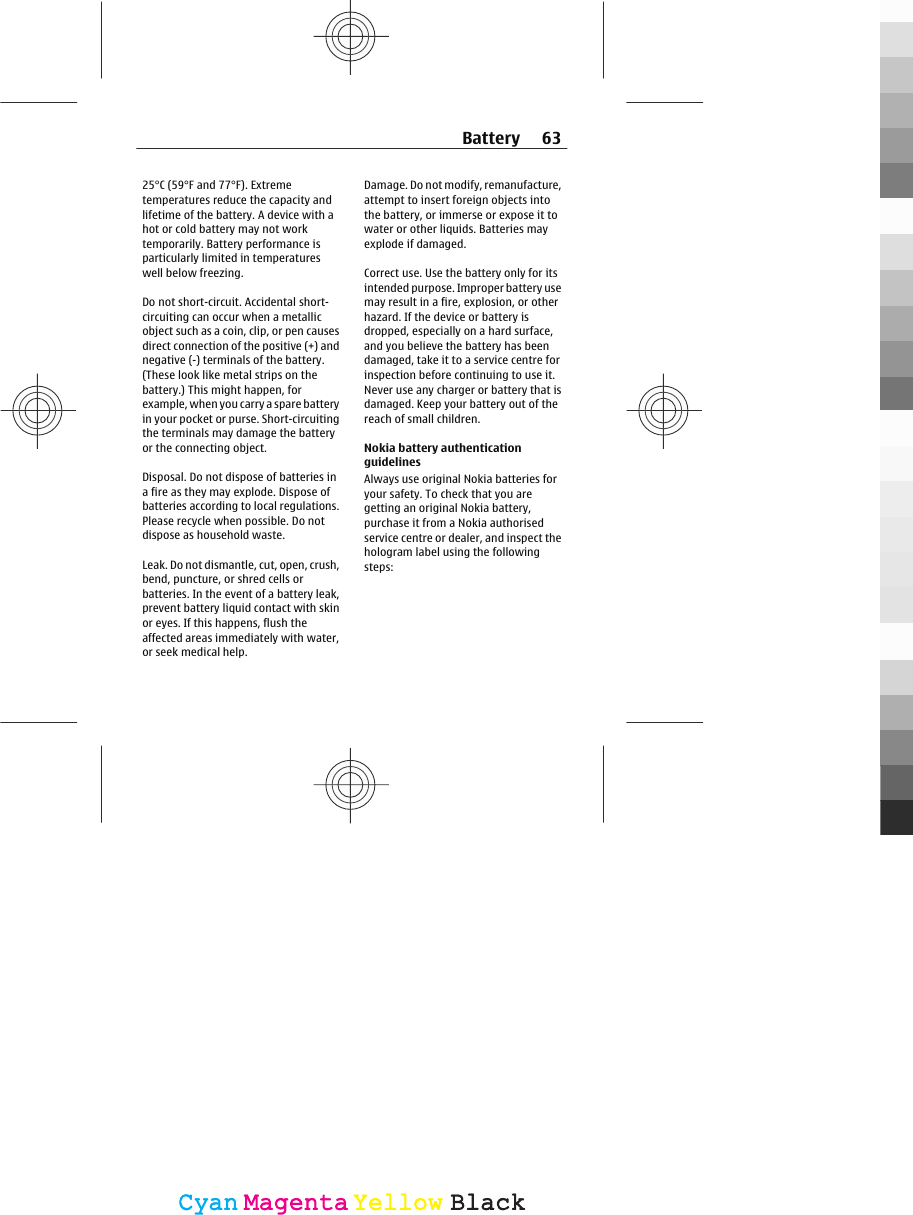 25°C (59°F and 77°F). Extremetemperatures reduce the capacity andlifetime of the battery. A device with ahot or cold battery may not worktemporarily. Battery performance isparticularly limited in temperatureswell below freezing.Do not short-circuit. Accidental short-circuiting can occur when a metallicobject such as a coin, clip, or pen causesdirect connection of the positive (+) andnegative (-) terminals of the battery.(These look like metal strips on thebattery.) This might happen, forexample, when you carry a spare batteryin your pocket or purse. Short-circuitingthe terminals may damage the batteryor the connecting object.Disposal. Do not dispose of batteries ina fire as they may explode. Dispose ofbatteries according to local regulations.Please recycle when possible. Do notdispose as household waste.Leak. Do not dismantle, cut, open, crush,bend, puncture, or shred cells orbatteries. In the event of a battery leak,prevent battery liquid contact with skinor eyes. If this happens, flush theaffected areas immediately with water,or seek medical help.Damage. Do not modify, remanufacture,attempt to insert foreign objects intothe battery, or immerse or expose it towater or other liquids. Batteries mayexplode if damaged.Correct use. Use the battery only for itsintended purpose. Improper battery usemay result in a fire, explosion, or otherhazard. If the device or battery isdropped, especially on a hard surface,and you believe the battery has beendamaged, take it to a service centre forinspection before continuing to use it.Never use any charger or battery that isdamaged. Keep your battery out of thereach of small children.Nokia battery authenticationguidelinesAlways use original Nokia batteries foryour safety. To check that you aregetting an original Nokia battery,purchase it from a Nokia authorisedservice centre or dealer, and inspect thehologram label using the followingsteps:Battery 63CyanCyanMagentaMagentaYellowYellowBlackBlack