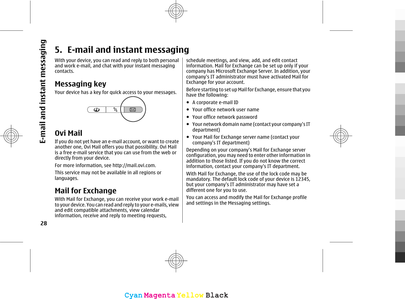 5. E-mail and instant messagingWith your device, you can read and reply to both personaland work e-mail, and chat with your instant messagingcontacts.Messaging keyYour device has a key for quick access to your messages.Ovi MailIf you do not yet have an e-mail account, or want to createanother one, Ovi Mail offers you that possibility. Ovi Mailis a free e-mail service that you can use from the web ordirectly from your device.For more information, see http://mail.ovi.com.This service may not be available in all regions orlanguages.Mail for ExchangeWith Mail for Exchange, you can receive your work e-mailto your device. You can read and reply to your e-mails, viewand edit compatible attachments, view calendarinformation, receive and reply to meeting requests,schedule meetings, and view, add, and edit contactinformation. Mail for Exchange can be set up only if yourcompany has Microsoft Exchange Server. In addition, yourcompany&apos;s IT administrator must have activated Mail forExchange for your account.Before starting to set up Mail for Exchange, ensure that youhave the following:●A corporate e-mail ID●Your office network user name●Your office network password●Your network domain name (contact your company&apos;s ITdepartment)●Your Mail for Exchange server name (contact yourcompany&apos;s IT department)Depending on your company&apos;s Mail for Exchange serverconfiguration, you may need to enter other information inaddition to those listed. If you do not know the correctinformation, contact your company&apos;s IT department.With Mail for Exchange, the use of the lock code may bemandatory. The default lock code of your device is 12345,but your company&apos;s IT administrator may have set adifferent one for you to use.You can access and modify the Mail for Exchange profileand settings in the Messaging settings.28E-mail and instant messagingCyanCyanMagentaMagentaYellowYellowBlackBlackCyanCyanMagentaMagentaYellowYellowBlackBlack